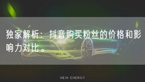 独家解析：抖音购买粉丝的价格和影响力对比。
