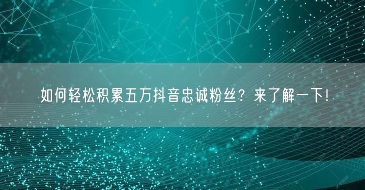 如何轻松积累五万抖音忠诚粉丝？来了解一下！