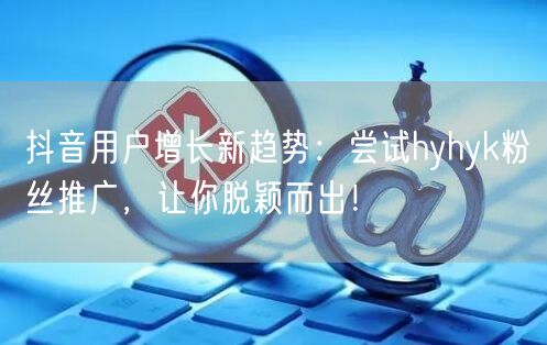 抖音用户增长新趋势：尝试hyhyk粉丝推广，让你脱颖而出！