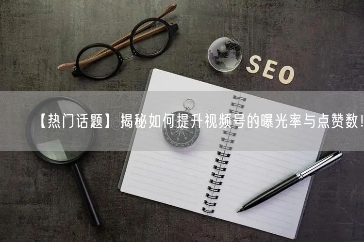 【热门话题】揭秘如何提升视频号的曝光率与点赞数！