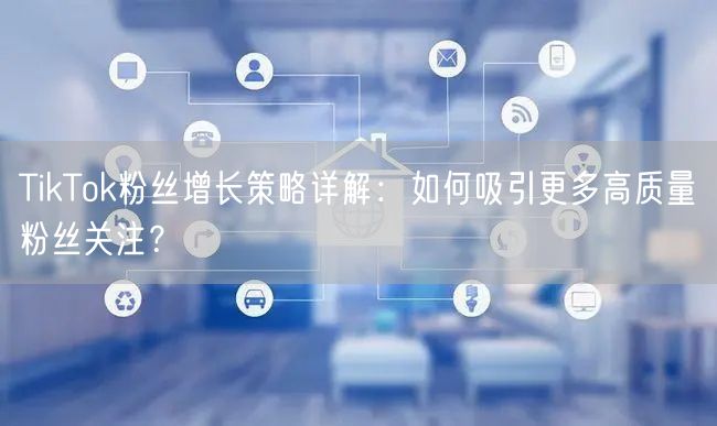 TikTok粉丝增长策略详解：如何吸引更多高质量粉丝关注？