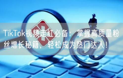 TikTok视频走红必备：掌握高质量粉丝增长秘籍，轻松成为热门达人！